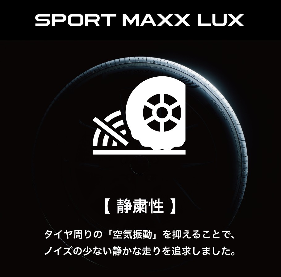 SPORT MAXX LUX 【静粛性】タイヤ周りの「空気振動」を抑えることで、ノイズの少ない静かな走りを追求しました。